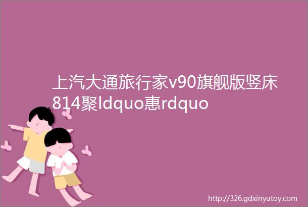 上汽大通旅行家v90旗舰版竖床814聚ldquo惠rdquo节新车到营地随时开启旅行模式