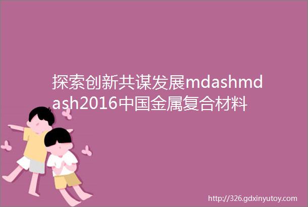 探索创新共谋发展mdashmdash2016中国金属复合材料行业年会在山东临沂圆满落幕