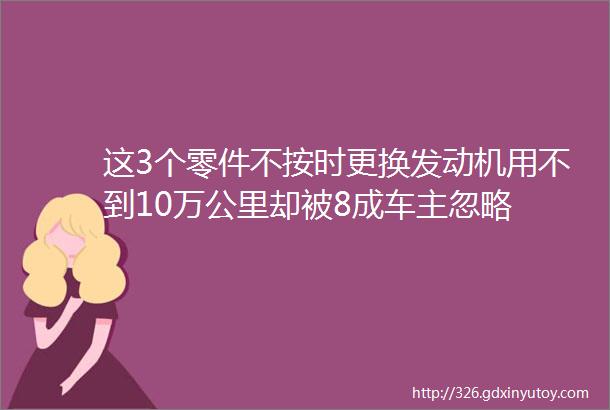 这3个零件不按时更换发动机用不到10万公里却被8成车主忽略