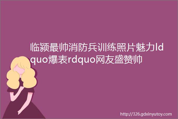 临颍最帅消防兵训练照片魅力ldquo爆表rdquo网友盛赞帅到吐血