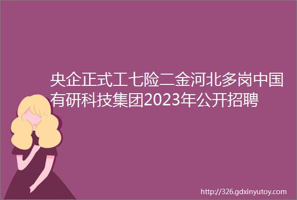 央企正式工七险二金河北多岗中国有研科技集团2023年公开招聘保定人才网531招聘信息汇总1