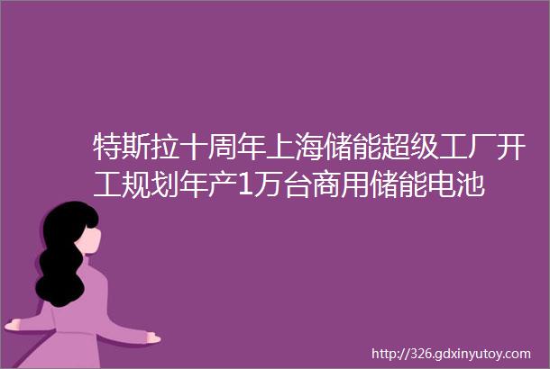 特斯拉十周年上海储能超级工厂开工规划年产1万台商用储能电池