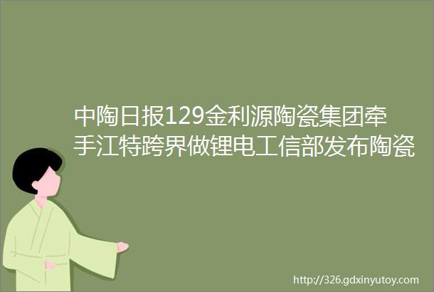 中陶日报129金利源陶瓷集团牵手江特跨界做锂电工信部发布陶瓷行业节能提效技术应用指南与案例水泥砂浆再被限制使用