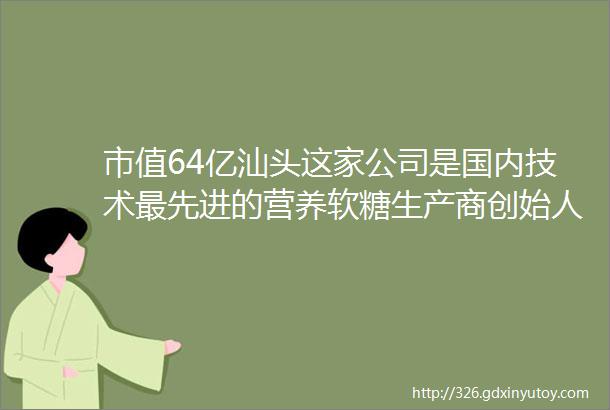 市值64亿汕头这家公司是国内技术最先进的营养软糖生产商创始人连续两年登上胡润百富榜