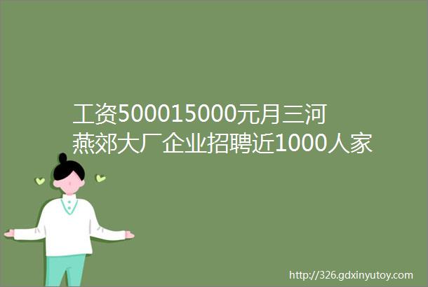 工资500015000元月三河燕郊大厂企业招聘近1000人家门口的工作快来报名