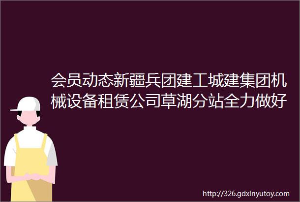 会员动态新疆兵团建工城建集团机械设备租赁公司草湖分站全力做好项目材料供应工作