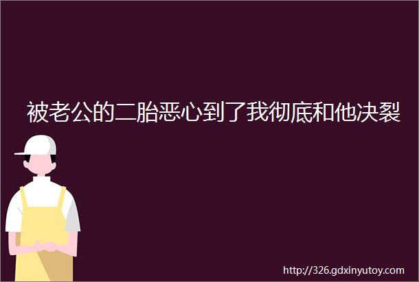 被老公的二胎恶心到了我彻底和他决裂