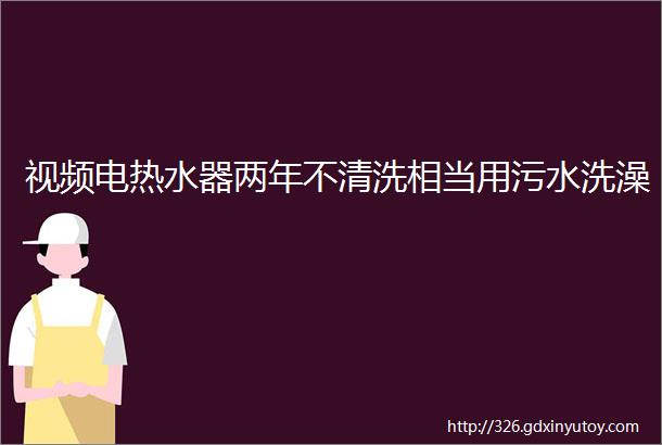 视频电热水器两年不清洗相当用污水洗澡