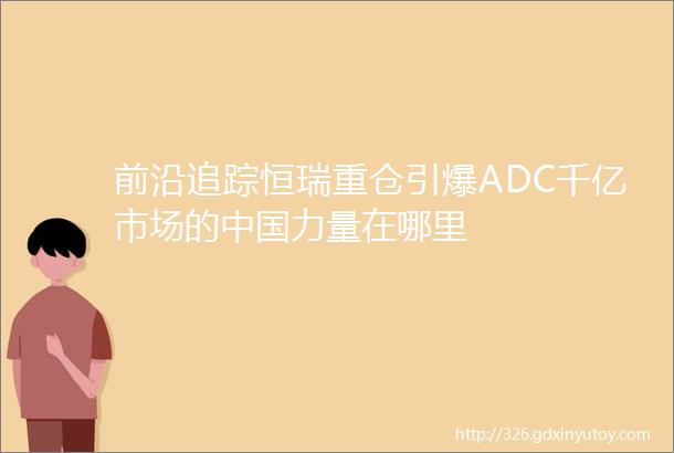 前沿追踪恒瑞重仓引爆ADC千亿市场的中国力量在哪里