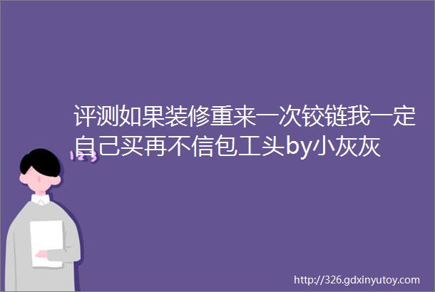 评测如果装修重来一次铰链我一定自己买再不信包工头by小灰灰