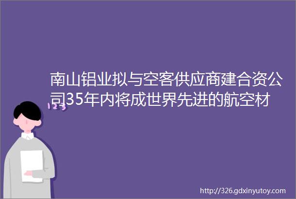 南山铝业拟与空客供应商建合资公司35年内将成世界先进的航空材料供应商打造一流航空航天用铝合金加工基地