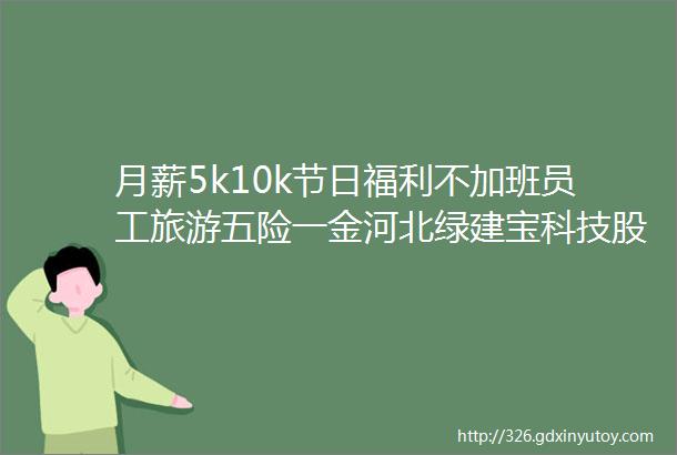 月薪5k10k节日福利不加班员工旅游五险一金河北绿建宝科技股份有限公司招聘保定招聘网422招聘信息汇总1